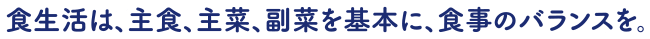 食生活は、主食、主菜、副菜を基本に、食事のバランスを。