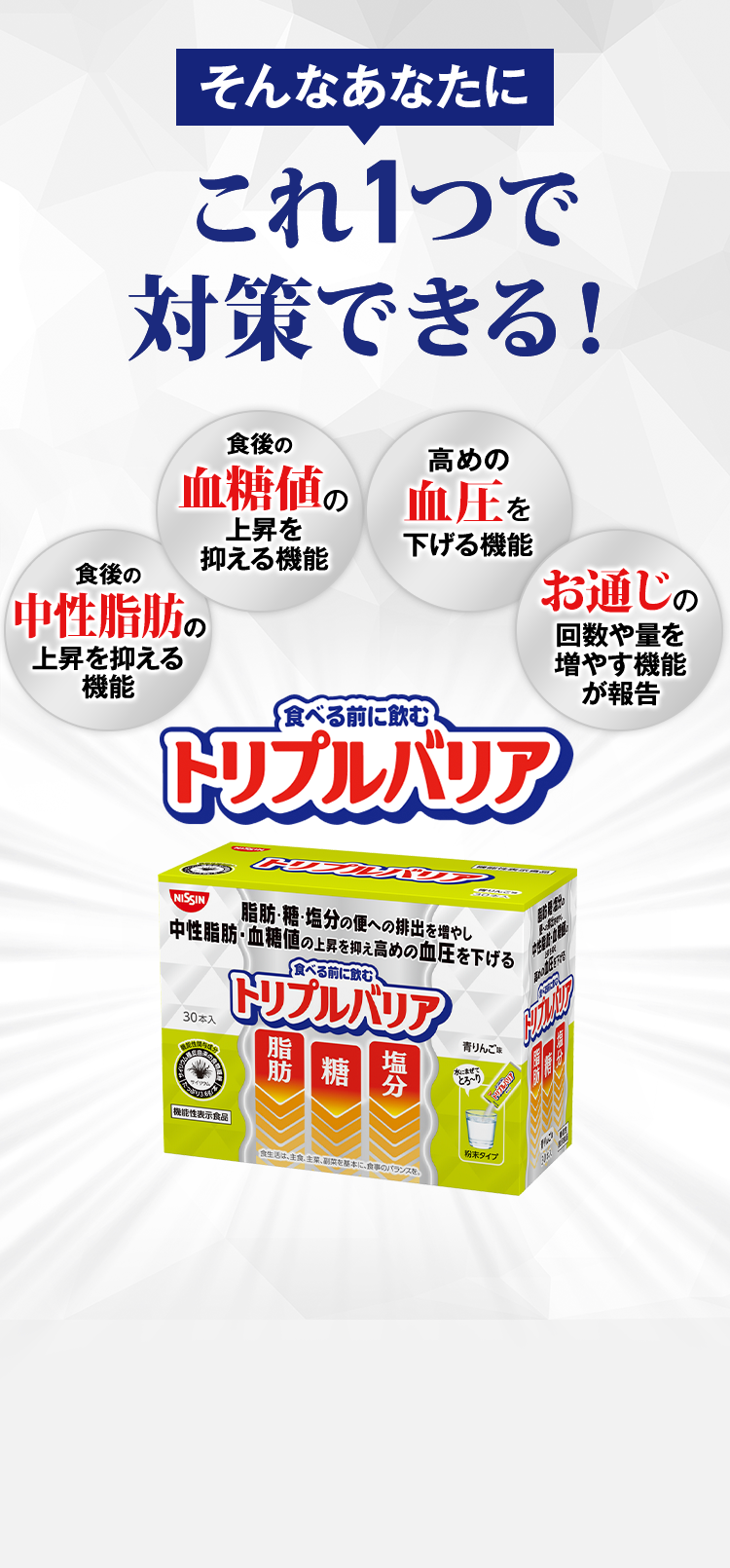 そんなあなたにこれ１つで対策できる！　食後の中性脂肪の上昇を抑える機能　食後の血糖値の上昇を抑える機能　高めの血圧を下げる機能　お通じの回数や量を増やす機能が報告　食べる前に飲むトリプルバリア