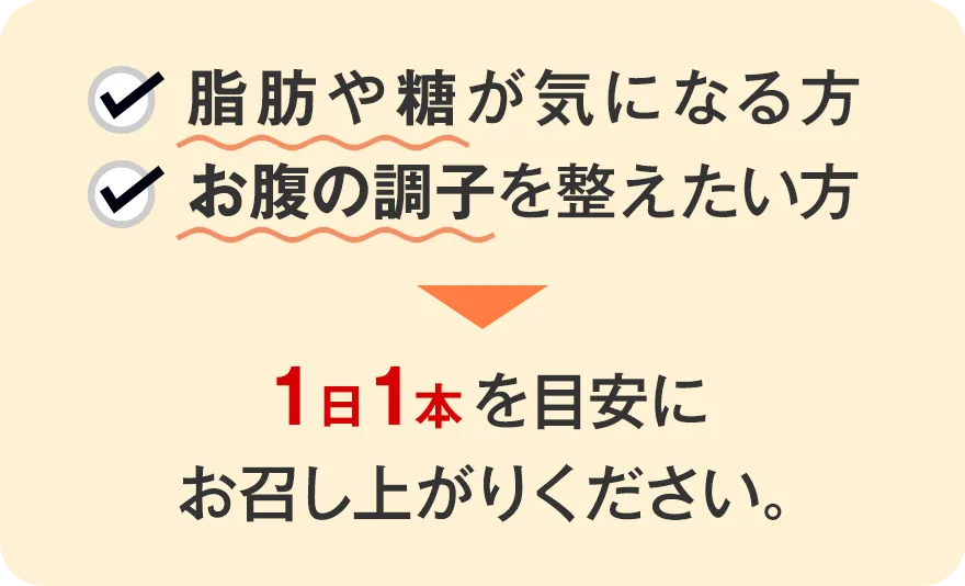 脂肪や糖が気になる方・お腹の調子を整えたい方 → 1日1本を目安にお召し上がりください。