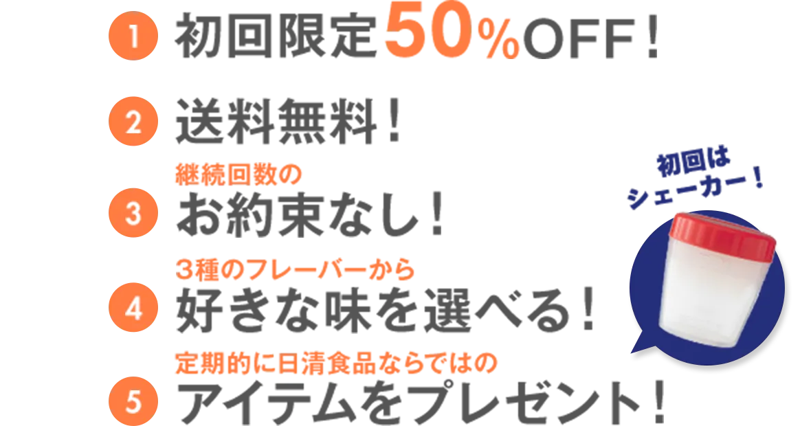 1.初回限定50％OFF！ 2.送料無料！ 3.継続回数のお約束なし！ 4.3種のフレーバーから好きな味を選べる！ 5.定期的に日清食品ならではのアイテムをプレゼント！初回はシェーカー！